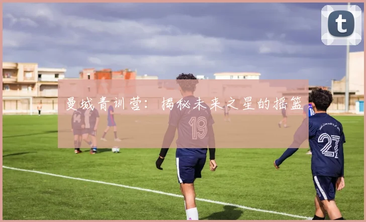 曼城青训营：揭秘未来之星的摇篮