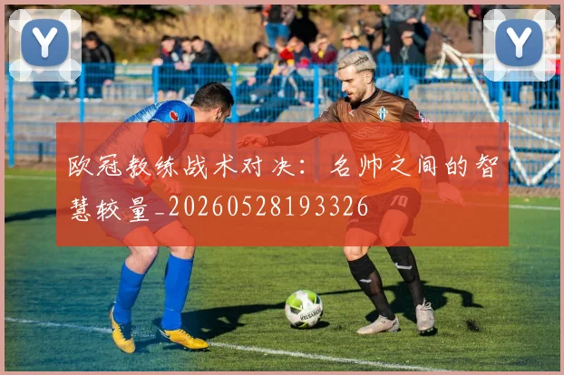 欧冠教练战术对决：名帅之间的智慧较量_20260528193326
