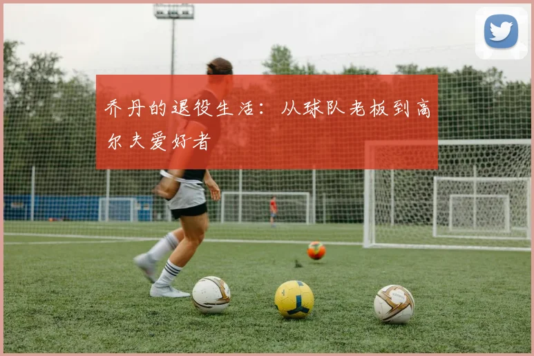 乔丹的退役生活：从球队老板到高尔夫爱好者