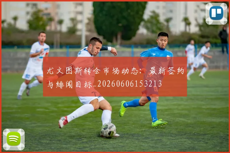 尤文图斯转会市场动态：最新签约与绯闻目标_20260606153213