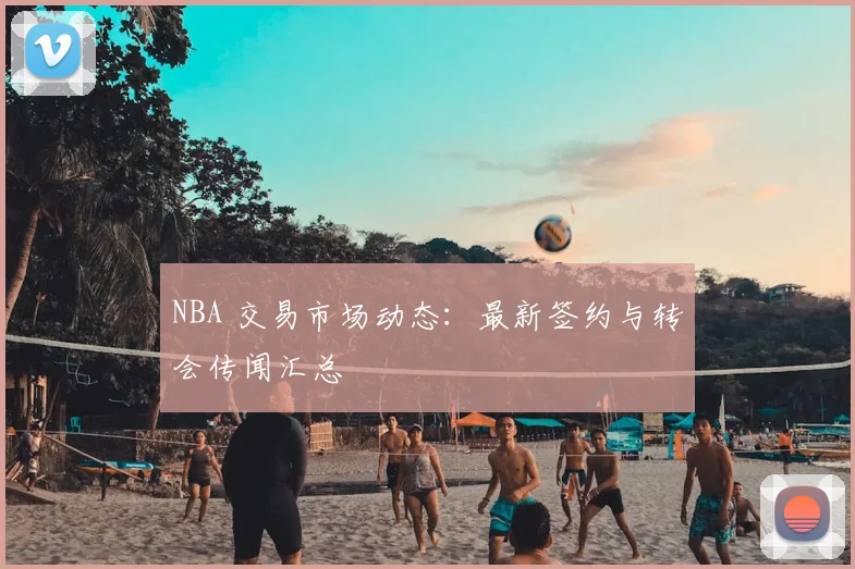 NBA 交易市场动态：最新签约与转会传闻汇总