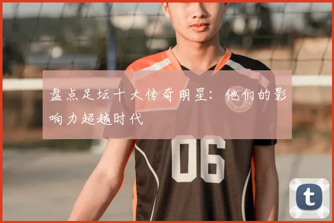 盘点足坛十大传奇明星：他们的影响力超越时代