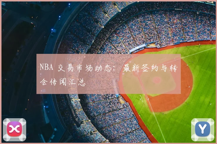NBA 交易市场动态:最新签约与转会传闻汇总