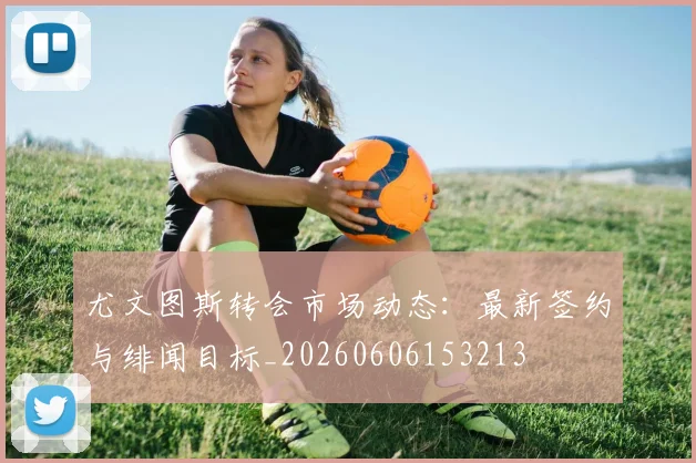 尤文图斯转会市场动态:最新签约与绯闻目标_20260606153213