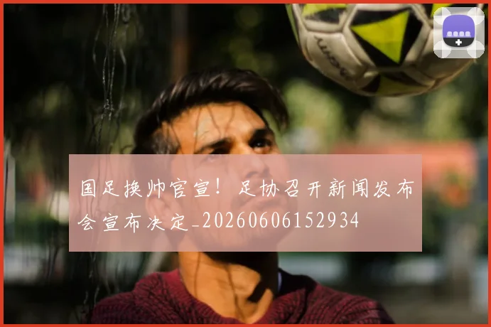 国足换帅官宣!足协召开新闻发布会宣布决定_20260606152934