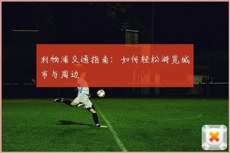 利物浦交通指南:如何轻松游览城市与周边