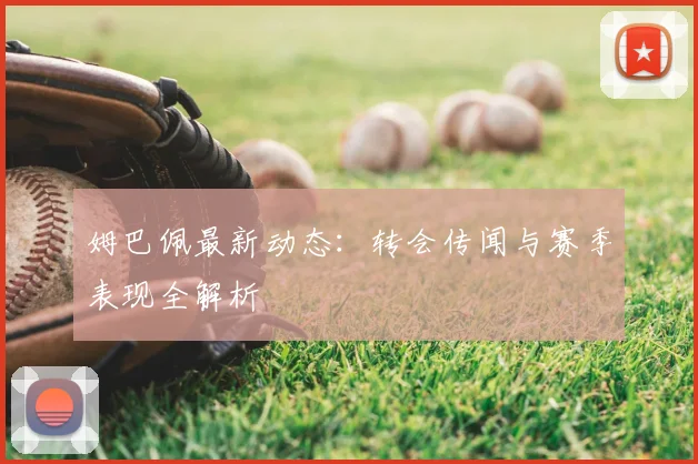 姆巴佩最新动态:转会传闻与赛季表现全解析