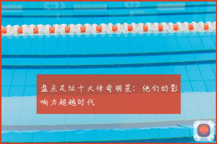 盘点足坛十大传奇明星:他们的影响力超越时代